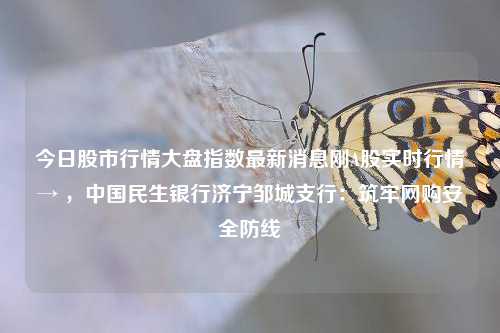 今日股市行情大盘指数最新消息刚A股实时行情→ ，中国民生银行济宁邹城支行：筑牢网购安全防线