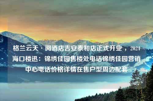 格兰云天·阅酒店吉安泰和店正式开业 ，2024海口楼迅：锦绣佳园售楼处电话锦绣佳园营销中心电话价格详情在售户型周边配套