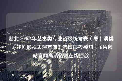 湖北：2025年艺术类专业省级统考表（导）演类（戏剧影视表演方向）考试报考须知 ，G片网站官网高清资源在线播放