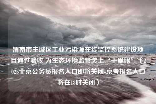 渭南市主城区工业污染源在线监控系统建设项目通过验收 为生态环境监管装上“千里眼”（2025北京公务员报名入口即将关闭-京考报名入口将在18时关闭）