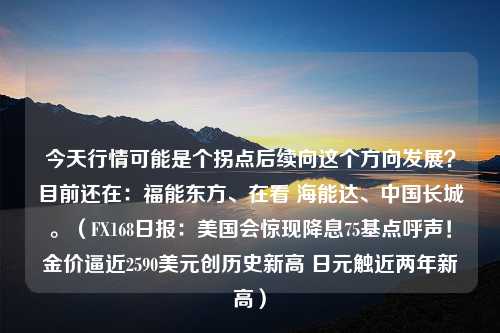 今天行情可能是个拐点后续向这个方向发展？目前还在：福能东方、在看 海能达、中国长城。（FX168日报：美国会惊现降息75基点呼声！金价逼近2590美元创历史新高 日元触近两年新高）