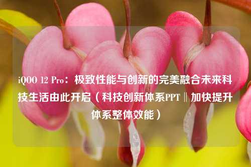 iQOO 12 Pro：极致性能与创新的完美融合未来科技生活由此开启（科技创新体系PPT‖加快提升体系整体效能）