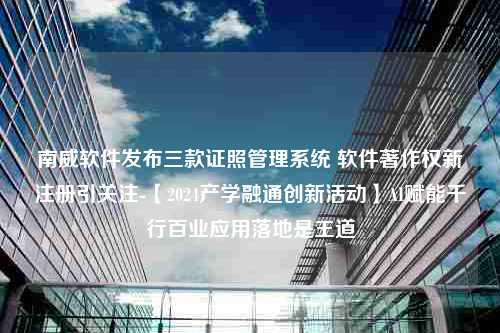 南威软件发布三款证照管理系统 软件著作权新注册引关注-【2024产学融通创新活动】AI赋能千行百业应用落地是王道