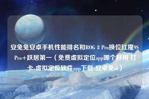 安兔兔安卓手机性能排名和ROG 8 Pro换位红魔9S Pro+跃居第一（免费虚拟定位app哪个好用 打卡-虚拟定位软件app下载-安卓免ot）