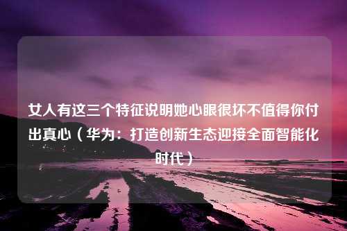 女人有这三个特征说明她心眼很坏不值得你付出真心（华为：打造创新生态迎接全面智能化时代）