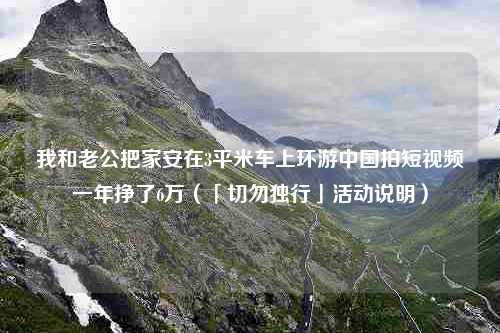 我和老公把家安在3平米车上环游中国拍短视频一年挣了6万（「切勿独行」活动说明）