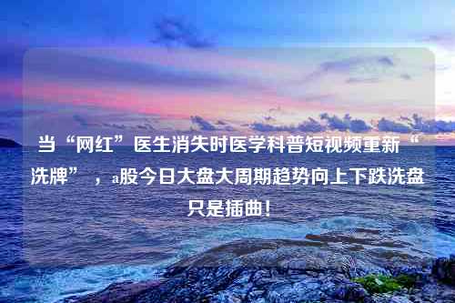 当“网红”医生消失时医学科普短视频重新“洗牌” ，a股今日大盘大周期趋势向上下跌洗盘只是插曲！