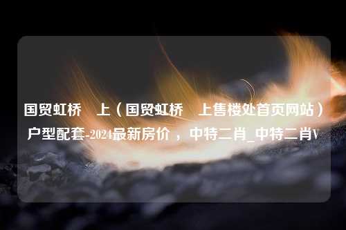 国贸虹桥璟上（国贸虹桥璟上售楼处首页网站）户型配套-2024最新房价 ，中特二肖_中特二肖V