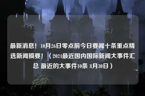 最新消息！10月26日零点前今日要闻十条重点精选新闻摘要！（2024最近国内国际新闻大事件汇总 最近的大事件10条 8月30日）