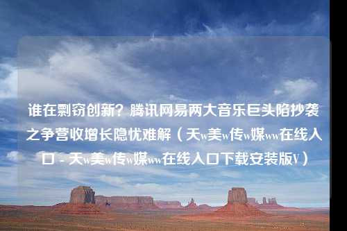 谁在剽窃创新？腾讯网易两大音乐巨头陷抄袭之争营收增长隐忧难解（天w美w传w媒ww在线入口 - 天w美w传w媒ww在线入口下载安装版V）