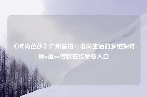 《时尚芭莎》广州首拍：奢尚生活的多维探讨-麻w痘ww传媒在线免费入口