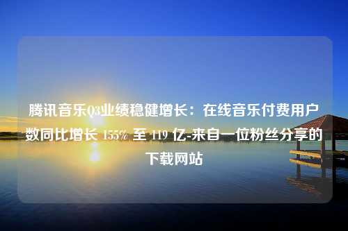 腾讯音乐Q3业绩稳健增长：在线音乐付费用户数同比增长 155% 至 119 亿-来自一位粉丝分享的下载网站