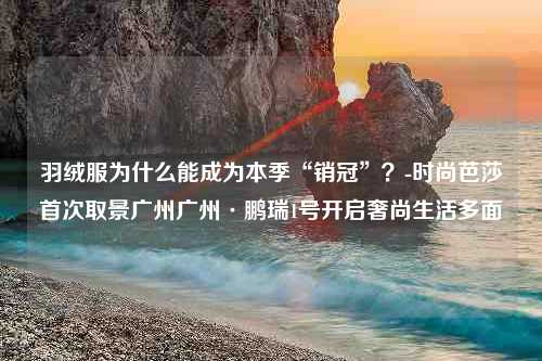 羽绒服为什么能成为本季“销冠”？-时尚芭莎首次取景广州广州·鹏瑞1号开启奢尚生活多面