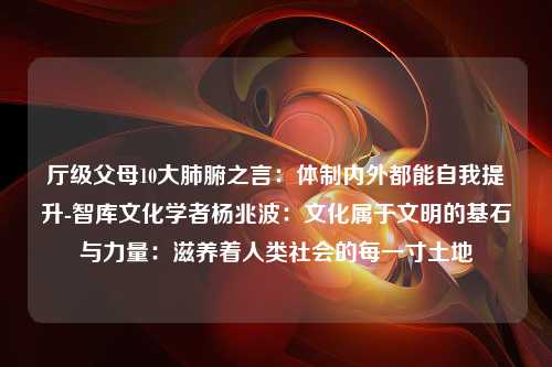 厅级父母10大肺腑之言：体制内外都能自我提升-智库文化学者杨兆波：文化属于文明的基石与力量：滋养着人类社会的每一寸土地