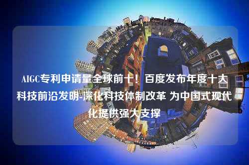 AIGC专利申请量全球前十！百度发布年度十大科技前沿发明-深化科技体制改革 为中国式现代化提供强大支撑