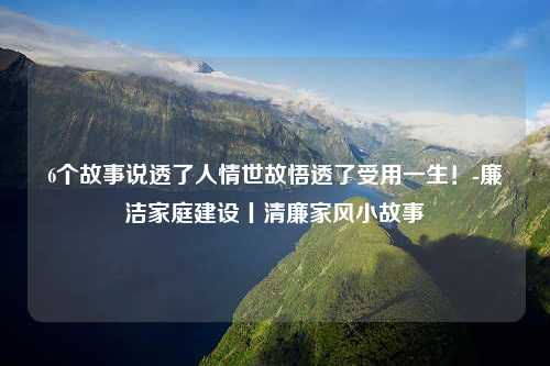 6个故事说透了人情世故悟透了受用一生！-廉洁家庭建设丨清廉家风小故事