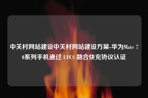 中关村网站建设中关村网站建设方案-华为Mate 70系列手机通过 UFCS 融合快充协议认证