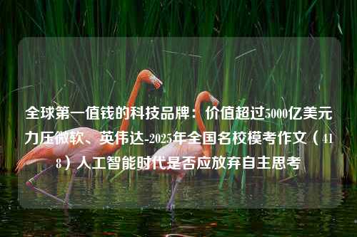 全球第一值钱的科技品牌：价值超过5000亿美元力压微软、英伟达-2025年全国名校模考作文（418）人工智能时代是否应放弃自主思考