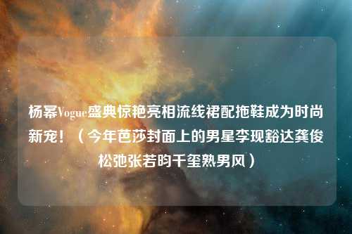 杨幂Vogue盛典惊艳亮相流线裙配拖鞋成为时尚新宠！（今年芭莎封面上的男星李现豁达龚俊松弛张若昀千玺熟男风）