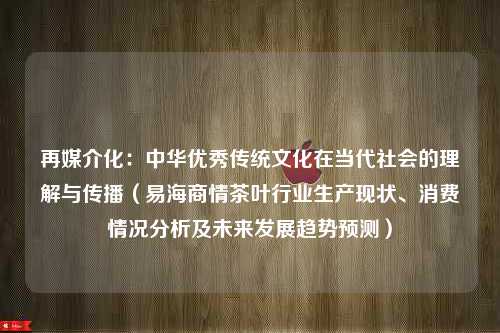 再媒介化：中华优秀传统文化在当代社会的理解与传播（易海商情茶叶行业生产现状、消费情况分析及未来发展趋势预测）