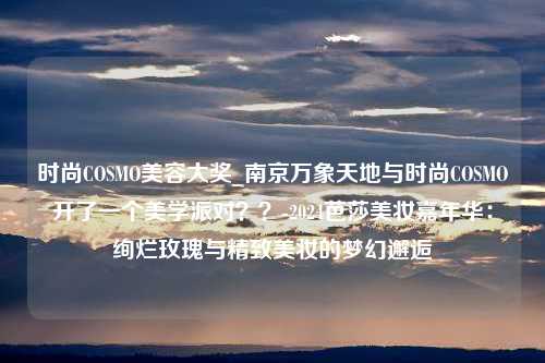 时尚COSMO美容大奖_南京万象天地与时尚COSMO开了一个美学派对？？-2024芭莎美妆嘉年华：绚烂玫瑰与精致美妆的梦幻邂逅