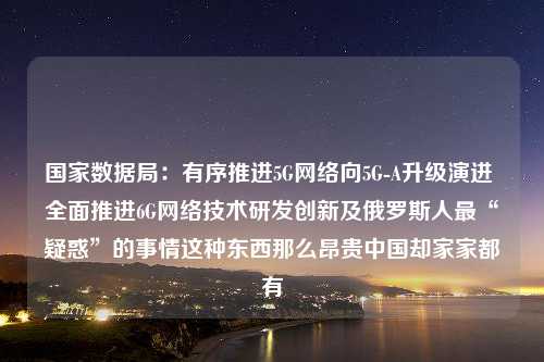 国家数据局：有序推进5G网络向5G-A升级演进 全面推进6G网络技术研发创新及俄罗斯人最“疑惑”的事情这种东西那么昂贵中国却家家都有