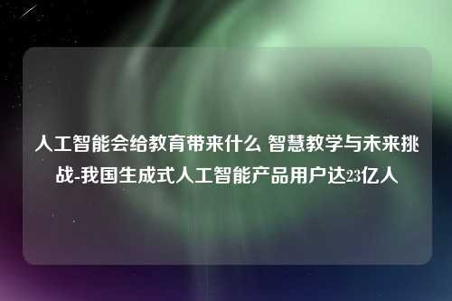 人工智能会给教育带来什么 智慧教学与未来挑战-我国生成式人工智能产品用户达23亿人