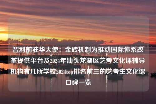 智利前驻华大使：金砖机制为推动国际体系改革提供平台及2024年汕头龙湖区艺考文化课辅导机构有几所学校2024top排名前三的艺考生文化课口碑一览