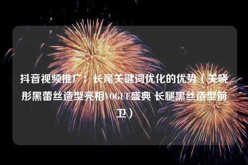 抖音视频推广：长尾关键词优化的优势（关晓彤黑蕾丝造型亮相VOGUE盛典 长腿黑丝造型前卫）