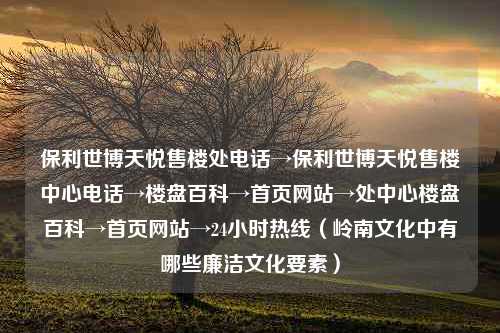 保利世博天悦售楼处电话→保利世博天悦售楼中心电话→楼盘百科→首页网站→处中心楼盘百科→首页网站→24小时热线（岭南文化中有哪些廉洁文化要素）