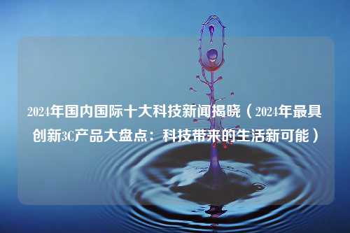 2024年国内国际十大科技新闻揭晓（2024年最具创新3C产品大盘点：科技带来的生活新可能）