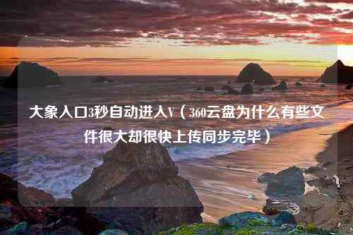 大象入口3秒自动进入V（360云盘为什么有些文件很大却很快上传同步完毕）