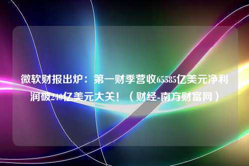 微软财报出炉：第一财季营收65585亿美元净利润破240亿美元大关！（财经-南方财富网）