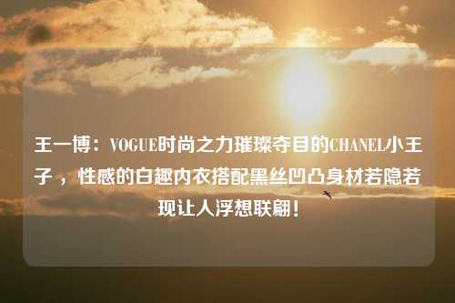 王一博：VOGUE时尚之力璀璨夺目的CHANEL小王子 ，性感的白趣内衣搭配黑丝凹凸身材若隐若现让人浮想联翩！