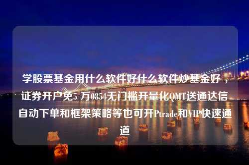 学股票基金用什么软件好什么软件炒基金好 ，证券开户免5 万0854无门槛开量化QMT送通达信自动下单和框架策略等也可开Ptrade和VIP快速通道