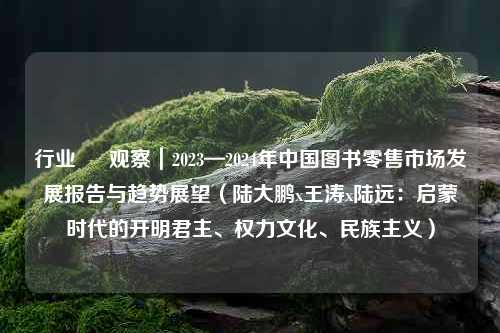 行业 • 观察｜2023—2024年中国图书零售市场发展报告与趋势展望（陆大鹏x王涛x陆远：启蒙时代的开明君主、权力文化、民族主义）