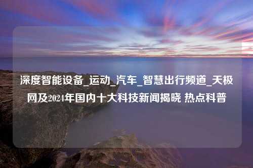 深度智能设备_运动_汽车_智慧出行频道_天极网及2024年国内十大科技新闻揭晓 热点科普