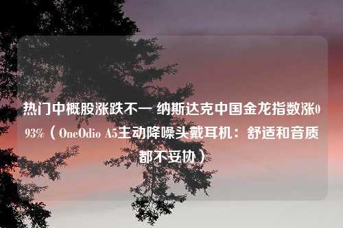 热门中概股涨跌不一 纳斯达克中国金龙指数涨093%（OneOdio A5主动降噪头戴耳机：舒适和音质都不妥协）