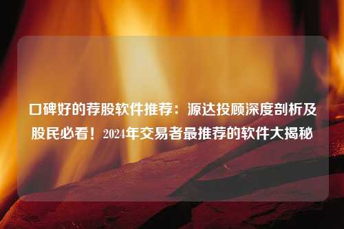 口碑好的荐股软件推荐：源达投顾深度剖析及股民必看！2024年交易者最推荐的软件大揭秘