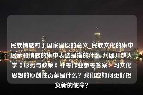 民族情感对于国家建设的意义_民族文化的集中展示和情感的集中表达是指的什么-兵团开放大学《形势与政策》补考作业参考答案：习文化思想的原创性贡献是什么？我们应如何更好担负新的使命？