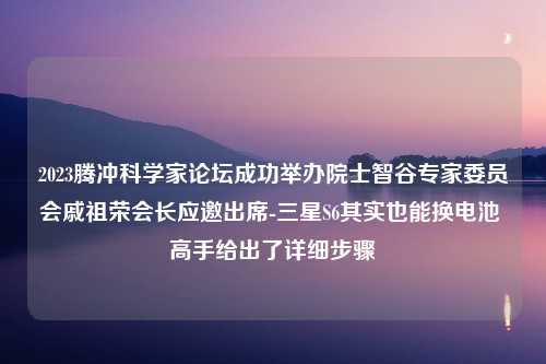 2023腾冲科学家论坛成功举办院士智谷专家委员会戚祖荣会长应邀出席-三星S6其实也能换电池 高手给出了详细步骤