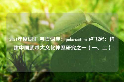 2024年度词汇 韦氏词典：polarization-卢飞宏：构建中国武术大文化体系研究之一（一、二）