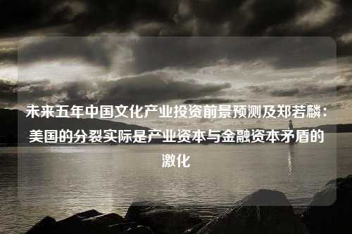 未来五年中国文化产业投资前景预测及郑若麟：美国的分裂实际是产业资本与金融资本矛盾的激化