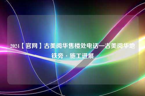 2024【官网】古美阅华售楼处电话—古美阅华地铁旁·施工进展