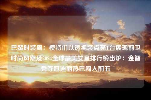 巴黎时装周：模特们以透视装点亮T台展现前卫时尚风潮及2024全球最美女星排行榜出炉：金智秀夺冠迪丽热巴闯入前五