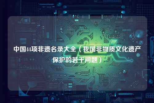 中国44项非遗名录大全（我国非物质文化遗产保护的若干问题）