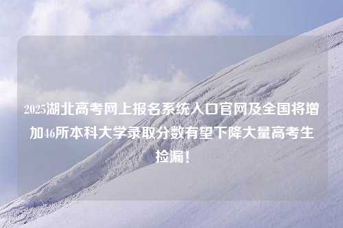 2025湖北高考网上报名系统入口官网及全国将增加46所本科大学录取分数有望下降大量高考生捡漏！