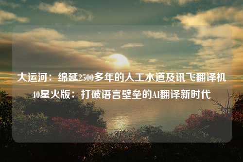 大运河：绵延2500多年的人工水道及讯飞翻译机40星火版：打破语言壁垒的AI翻译新时代