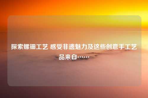 探索螺钿工艺 感受非遗魅力及这些创意手工艺品来自……