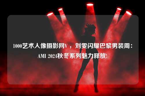 1000艺术人像摄影网V ，刘雯闪耀巴黎男装周：AMI 2024秋冬系列魅力释放!